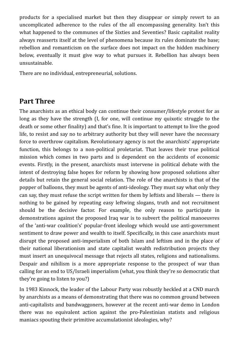 products for a specialised market but then they disappear or simply revert to an uncomplicated adherence to the rules of the all encompassing generality. Isn’t this what happened to the communes of the Sixties and Seventies? Basic capitalist reality always reasserts itself at the level of phenomena because its rules dominate the base; rebellion and romanticism on the surface does not impact on the hidden machinery below, eventually it must give way to what pursues it. Rebellion has always been unsustainable.  There are no individual, entrepreneurial, solutions.  Part Three  The anarchists as an ethical body can continue their consumer/lifestyle protest for as long as they have the strength (I, for one, will continue my quixotic struggle to the death or some other finality) and that’s fine. It is important to attempt to live the good life, to resist and say no to arbitrary authority but they will never have the necessary force to overthrow capitalism. Revolutionary agency is not the anarchists’ appropriate function, this belongs to a non-political proletariat. That leaves their true political mission which comes in two parts and is dependent on the accidents of economic events. Firstly, in the present, anarchists must intervene in political debate with the intent of destroying false hopes for reform by showing how proposed solutions alter details but retain the general social relation. The role of the anarchists is that of the popper of balloons, they must be agents of anti-ideology. They must say what only they can say, they must refuse the script written for them by leftists and liberals — there is nothing to be gained by repeating easy leftwing slogans, truth and not recruitment should be the decisive factor. For example, the only reason to participate in demonstrations against the proposed Iraq war is to subvert the political manoeuvres of the ‘anti-war coalition’s’ popular-front ideology which would use anti-government sentiment to draw power and wealth to itself. Specifically, in this case anarchists must disrupt the proposed anti-imperialism of both Islam and leftism and in the place of their national liberationism and state capitalist wealth redistribution projects they must insert an unequivocal message that rejects all states, religions and nationalisms. Despair and nihilism is a more appropriate response to the prospect of war than calling for an end to US/Israeli imperialism (what, you think they’re so democratic that they’re going to listen to you?)  In 1983 Kinnock, the leader of the Labour Party was robustly heckled at a CND march by anarchists as a means of demonstrating that there was no common ground between anti-capitalists and bandwaggoners, however at the recent anti-war demo in London there was no equivalent action against the pro-Palestinian statists and religious maniacs spouting their primitive accumulationist ideologies, why? 